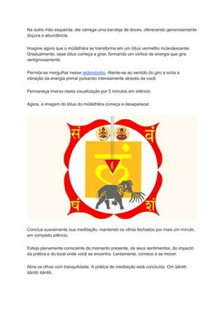 Na outra mão esquerda, ele carrega uma bandeja de doces, oferecendo generosamente
doçura e abundância.
Imagine agora que o mūlādhāra se transforma em um lótus vermelho incandescente.
Gradualmente, esse lótus começa a girar, formando um vórtice de energia que gira
vertiginosamente.
Permita-se mergulhar nesse redemoinho. Atente-se ao sentido do giro e sinta a
vibração da energia primal pulsando intensamente através de você.
Permaneça imerso nesta visualização por 5 minutos em silêncio.
Agora, a imagem do lótus do mūlādhāra começa a desaparecer.
Conclua suavemente sua meditação, mantendo os olhos fechados por mais um minuto,
em completo silêncio.
Esteja plenamente consciente do momento presente, de seus sentimentos, do impacto
da prática e do local onde você se encontra. Lentamente, comece a se mover.
Abra os olhos com tranquilidade. A prática de meditação está concluída. Oṁ śāntiḥ
śāntiḥ śāntiḥ.
 