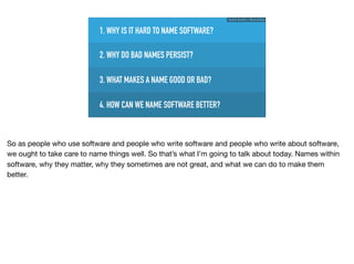 1. WHY IS IT HARD TO NAME SOFTWARE?
3. WHAT MAKES A NAME GOOD OR BAD?
2. WHY DO BAD NAMES PERSIST?
4. HOW CAN WE NAME SOFTWARE BETTER?
Ruthie BenDor / @unruthless
So as people who use software and people who write software and people who write about software,
we ought to take care to name things well. So that’s what I’m going to talk about today. Names within
software, why they matter, why they sometimes are not great, and what we can do to make them
better.
 