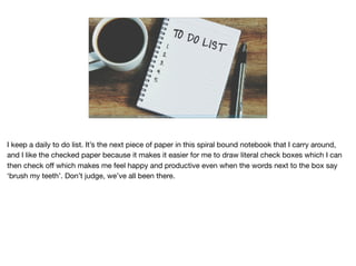 https://blog.hubspot.com/marketing/organize-to-do-list#sm.00001thnyt36uycvcs1fmdszd6elp
I keep a daily to do list. It’s the next piece of paper in this spiral bound notebook that I carry around,
and I like the checked paper because it makes it easier for me to draw literal check boxes which I can
then check oﬀ which makes me feel happy and productive even when the words next to the box say
‘brush my teeth’. Don’t judge, we’ve all been there.
 