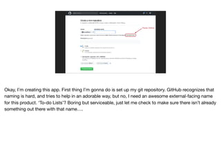 Thanks, GitHub.
Okay, I’m creating this app. First thing I’m gonna do is set up my git repository. GitHub recognizes that
naming is hard, and tries to help in an adorable way, but no, I need an awesome external-facing name
for this product. ‘To-do Lists’? Boring but serviceable, just let me check to make sure there isn’t already
something out there with that name….
 
