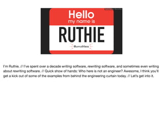 RUTHIE
Ruthie BenDor / @unruthless
@unruthless
I’m Ruthie. // I’ve spent over a decade writing software, rewriting software, and sometimes even writing
about rewriting software. // Quick show of hands: Who here is not an engineer? Awesome, I think you’ll
get a kick out of some of the examples from behind the engineering curtain today. // Let’s get into it.
 