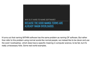 BECAUSE THE GOOD NAMES TERMS ARE
ALREADY TAKEN OVERLOADED.
WHY IS IT HARD TO NAME SOFTWARE?
Ruthie BenDor / @unruthless
It turns out that naming WITHIN software has the same problem as naming OF software. But rather
than refer to this problem using normal words like normal people, we instead like to be clever and use
the word ‘overloading’, which does have a speciﬁc meaning in computer science, to be fair, but it’s
really unnecessary here. Some real world examples.
 
