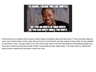 A friend works at a company that is trying to make it easier for people to plan and hold events. // They found that calling an
event ‘event’ felt too heavy to their users, like too much of a commitment, and they wanted to keep it light. So they decided
to call events ‘invites’. You get invited, to an invite. In the code, there’s a function that sends out emails letting people who
have been invited know that they’ve been invited. Those emails are also called invites. // To recap: there’s a method that
sends invites to people who have been invited to an invite.
 