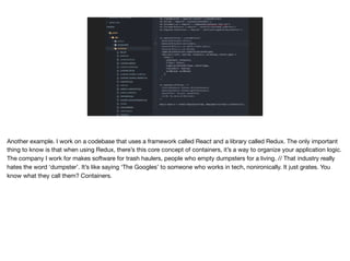 Another example. I work on a codebase that uses a framework called React and a library called Redux. The only important
thing to know is that when using Redux, there’s this core concept of containers, it’s a way to organize your application logic.
The company I work for makes software for trash haulers, people who empty dumpsters for a living. // That industry really
hates the word ‘dumpster’. It’s like saying ‘The Googles’ to someone who works in tech, nonironically. It just grates. You
know what they call them? Containers.
 
