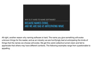 BECAUSE NAMES EVOKE,
AND WE ARE BAD AT ANTICIPATING WHAT.
WHY IS IT HARD TO NAME SOFTWARE?
Ruthie BenDor / @unruthless
All right, another reason why naming software is hard. The name you give something will evoke
unknown things for the reader, and as an industry we are horrifyingly bad at anticipating the kinds of
things that the names we choose will evoke. We get this weird collective tunnel vision and fail to
appreciate that others may have diﬀerent contexts. The following examples range from questionable to
appalling.
 