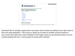 Ruthie BenDor / @unruthless
Cockroach DB. It’s actually a good name in one sense, that it evokes survivability of your data, which is
their core value proposition. // But I ask you: Would you be likely to consider using this product if
you’ve ever had to deal with a roach infestation? How happy would you be using this product if you’re
currently dealing with one? // Let’s go back to names within software.
 