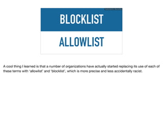 ALLOWLIST
BLOCKLIST
Ruthie BenDor / @unruthless
A cool thing I learned is that a number of organizations have actually started replacing its use of each of
these terms with ‘allowlist’ and ‘blocklist’, which is more precise and less accidentally racist.
 