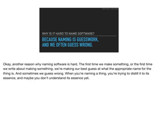 BECAUSE NAMING IS GUESSWORK,
AND WE OFTEN GUESS WRONG.
WHY IS IT HARD TO NAME SOFTWARE?
Ruthie BenDor / @unruthless
Okay, another reason why naming software is hard. The ﬁrst time we make something, or the ﬁrst time
we write about making something, we’re making our best guess at what the appropriate name for the
thing is. And sometimes we guess wrong. When you’re naming a thing, you’re trying to distill it to its
essence, and maybe you don’t understand its essence yet.
 