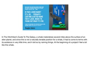 WHAT ABOUT THIS WHISTLING ROARING SOUND GOING
PAST WHAT I’M SUDDENLY GOING TO CALL MY HEAD?
PERHAPS I CAN CALL THAT… WIND!
IS THAT A GOOD NAME?
IT’LL DO… PERHAPS I
CAN FIND A BETTER NAME
FOR IT LATER, WHEN I’VE
FOUND OUT WHAT IT’S FOR.
IT MUST BE SOMETHING VERY IMPORTANT BECAUSE THERE
CERTAINLY SEEMS TO BE A HELL OF A LOT OF IT.
Douglas Adams
https://www.ﬂickr.com/photos/brainbikerider/8827814682
Ruthie BenDor / @unruthless
In The Hitchhiker’s Guide To The Galaxy, a whale materializes several miles above the surface of an
alien planet, and since this is not a naturally tenable position for a whale, it had to come to terms with
its existence in very little time, and it did so by naming things. At the beginning of a project I feel a bit
like this whale.
 