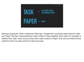 TASK
PAPER
Ruthie BenDor / @unruthless
BUT WHAT ABOUT
RECURRING TASKS?
NOPE
Naming is guesswork. When I started this ToDo app, I thought that I would just need notions of ‘Task’
and ‘Paper’. But then I discovered that I need a notion of ‘RecurringTask’ that’s notion of ‘complete’ is
diﬀerent from ‘Task’, and it turns out that I don’t need a notion of ‘Paper’ at all, and now there’s all this
cognitive cruft in my code, and all my docs are wrong.
 