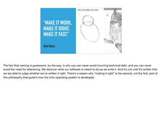 “MAKE IT WORK,
MAKE IT RIGHT,
MAKE IT FAST.”
Kent Beck
Ruthie BenDor / @unruthless
The fact that naming is guesswork, by the way, is why you can never avoid incurring technical debt, and you can never
avoid the need for refactoring. We discover what our software is meant to do as we write it. And it’s not until it’s written that
we are able to judge whether we’ve written it right. There’s a reason why “making it right” is the second, not the ﬁrst, part of
this philosophy that guide’s how the Unix operating system is developed.
 
