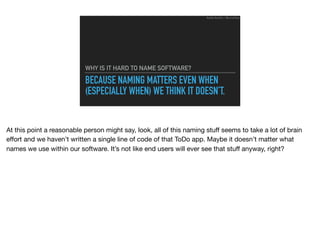 BECAUSE NAMING MATTERS EVEN WHEN
(ESPECIALLY WHEN) WE THINK IT DOESN’T.
WHY IS IT HARD TO NAME SOFTWARE?
Ruthie BenDor / @unruthless
At this point a reasonable person might say, look, all of this naming stuﬀ seems to take a lot of brain
eﬀort and we haven’t written a single line of code of that ToDo app. Maybe it doesn’t matter what
names we use within our software. It’s not like end users will ever see that stuﬀ anyway, right?
 