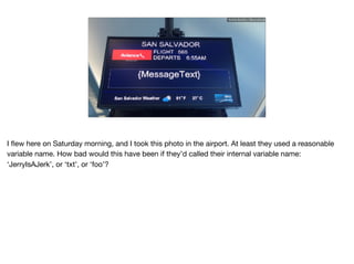 Ruthie BenDor / @unruthless
I ﬂew here on Saturday morning, and I took this photo in the airport. At least they used a reasonable
variable name. How bad would this have been if they’d called their internal variable name:
‘JerryIsAJerk’, or ‘txt’, or ‘foo’?
 