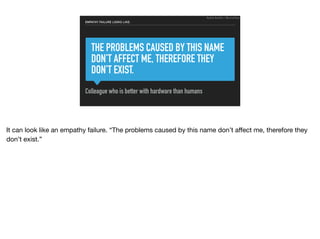 THE PROBLEMS CAUSED BY THIS NAME
DON’T AFFECT ME, THEREFORE THEY
DON’T EXIST.
Colleague who is better with hardware than humans
EMPATHY FAILURE LOOKS LIKE:
Ruthie BenDor / @unruthless
It can look like an empathy failure. “The problems caused by this name don’t aﬀect me, therefore they
don’t exist.”
 