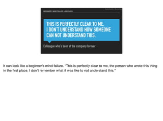THIS IS PERFECTLY CLEAR TO ME.
I DON’T UNDERSTAND HOW SOMEONE
CAN NOT UNDERSTAND THIS.
Colleague who’s been at the company forever
BEGINNER’S MIND FAILURE LOOKS LIKE:
Ruthie BenDor / @unruthless
It can look like a beginner’s mind failure. “This is perfectly clear to me, the person who wrote this thing
in the ﬁrst place. I don’t remember what it was like to not understand this.”
 