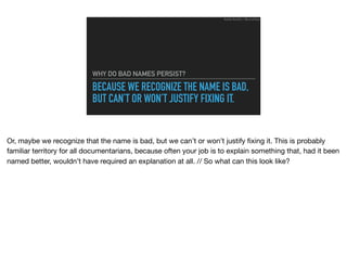 BECAUSE WE RECOGNIZE THE NAME IS BAD,
BUT CAN’T OR WON’T JUSTIFY FIXING IT.
WHY DO BAD NAMES PERSIST?
Ruthie BenDor / @unruthless
Or, maybe we recognize that the name is bad, but we can’t or won’t justify ﬁxing it. This is probably
familiar territory for all documentarians, because often your job is to explain something that, had it been
named better, wouldn’t have required an explanation at all. // So what can this look like?
 