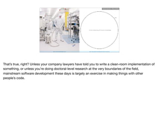 https://www.prodataloggers.com http://matt.might.net/articles/phd-school-in-pictures/
circle containing all human knowledge
Ruthie BenDor / @unruthless
That’s true, right? Unless your company lawyers have told you to write a clean-room implementation of
something, or unless you’re doing doctoral-level research at the very boundaries of the ﬁeld,
mainstream software development these days is largely an exercise in making things with other
people’s code.
 