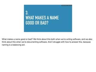 3.
WHAT MAKES A NAME
GOOD OR BAD?
Ruthie BenDor / @unruthless
What makes a name good or bad? We think about this both when we’re writing software, and we also
think about this when we’re documenting software. And I struggle with how to answer this, because
naming is a balancing act.
 