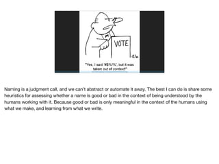 http://freethoughtblogs.com/pharyngula/ﬁles/2016/05/Context.jpg
Naming is a judgment call, and we can’t abstract or automate it away. The best I can do is share some
heuristics for assessing whether a name is good or bad in the context of being understood by the
humans working with it. Because good or bad is only meaningful in the context of the humans using
what we make, and learning from what we write.

 
