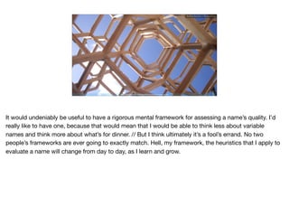 Ruthie BenDor / @unruthless
https://commons.wikimedia.org/wiki/File:Lorimerlite_framework.JPG
It would undeniably be useful to have a rigorous mental framework for assessing a name’s quality. I’d
really like to have one, because that would mean that I would be able to think less about variable
names and think more about what’s for dinner. // But I think ultimately it’s a fool’s errand. No two
people’s frameworks are ever going to exactly match. Hell, my framework, the heuristics that I apply to
evaluate a name will change from day to day, as I learn and grow.
 