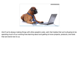 http://http://gooddogsoftware.com/
Ruthie BenDor / @unruthless
And if we’re always making things with other people’s code, well, that implies that we’re all going to be
spending much of our working lives learning about and getting to know projects, products, and tools
that are brand-new to us.
 