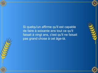 Si quelqu'un affirme qu'il est capable
de faire à soixante ans tout ce qu'il
faisait à vingt ans, c'est qu'il ne faisait
pas grand chose à cet âge-là.
 