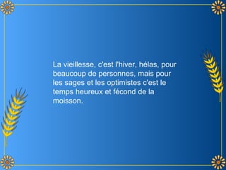 La vieillesse, c'est l'hiver, hélas, pour
beaucoup de personnes, mais pour
les sages et les optimistes c'est le
temps heureux et fécond de la
moisson.
 