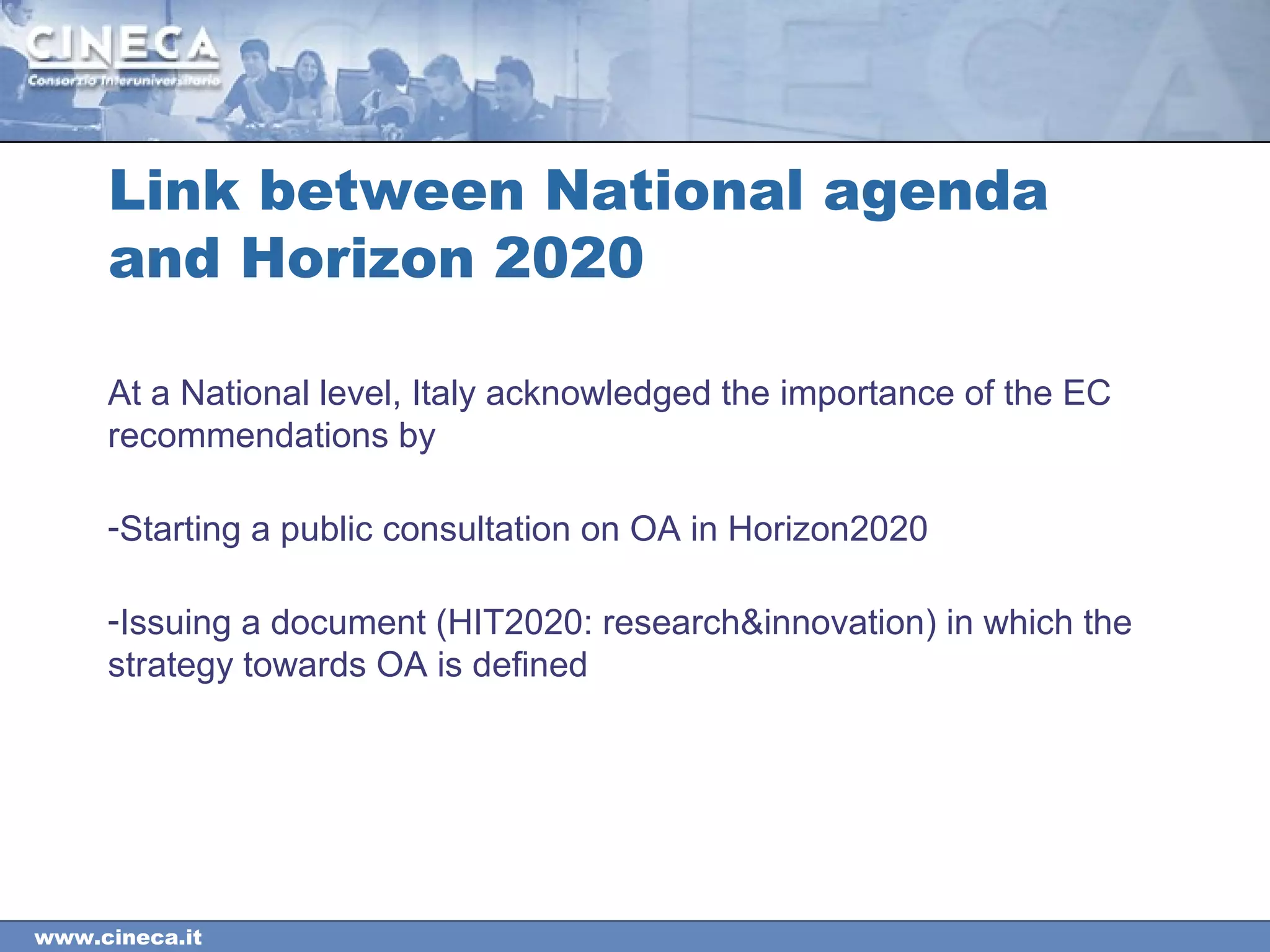 www.cineca.it
Link between National agenda
and Horizon 2020
At a National level, Italy acknowledged the importance of the EC
recommendations by
-Starting a public consultation on OA in Horizon2020
-Issuing a document (HIT2020: research&innovation) in which the
strategy towards OA is defined
 