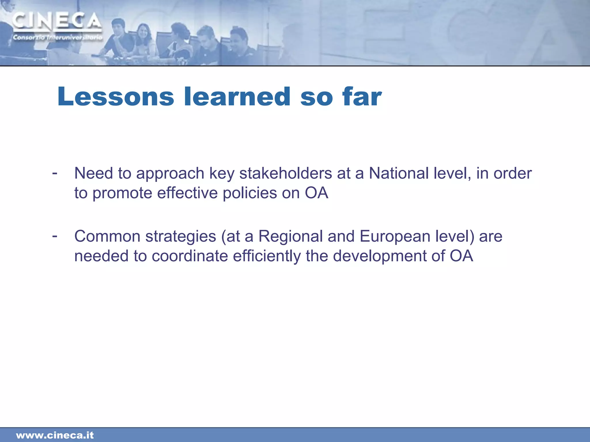 www.cineca.it
Lessons learned so far
- Need to approach key stakeholders at a National level, in order
to promote effective policies on OA
- Common strategies (at a Regional and European level) are
needed to coordinate efficiently the development of OA
 