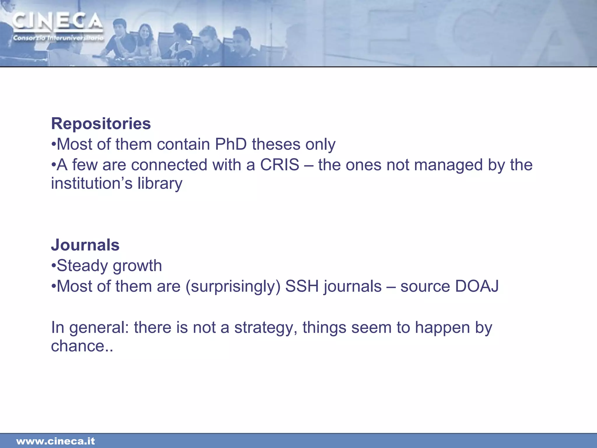 www.cineca.it
Repositories
•Most of them contain PhD theses only
•A few are connected with a CRIS – the ones not managed by the
institution’s library
Journals
•Steady growth
•Most of them are (surprisingly) SSH journals – source DOAJ
In general: there is not a strategy, things seem to happen by
chance..
 