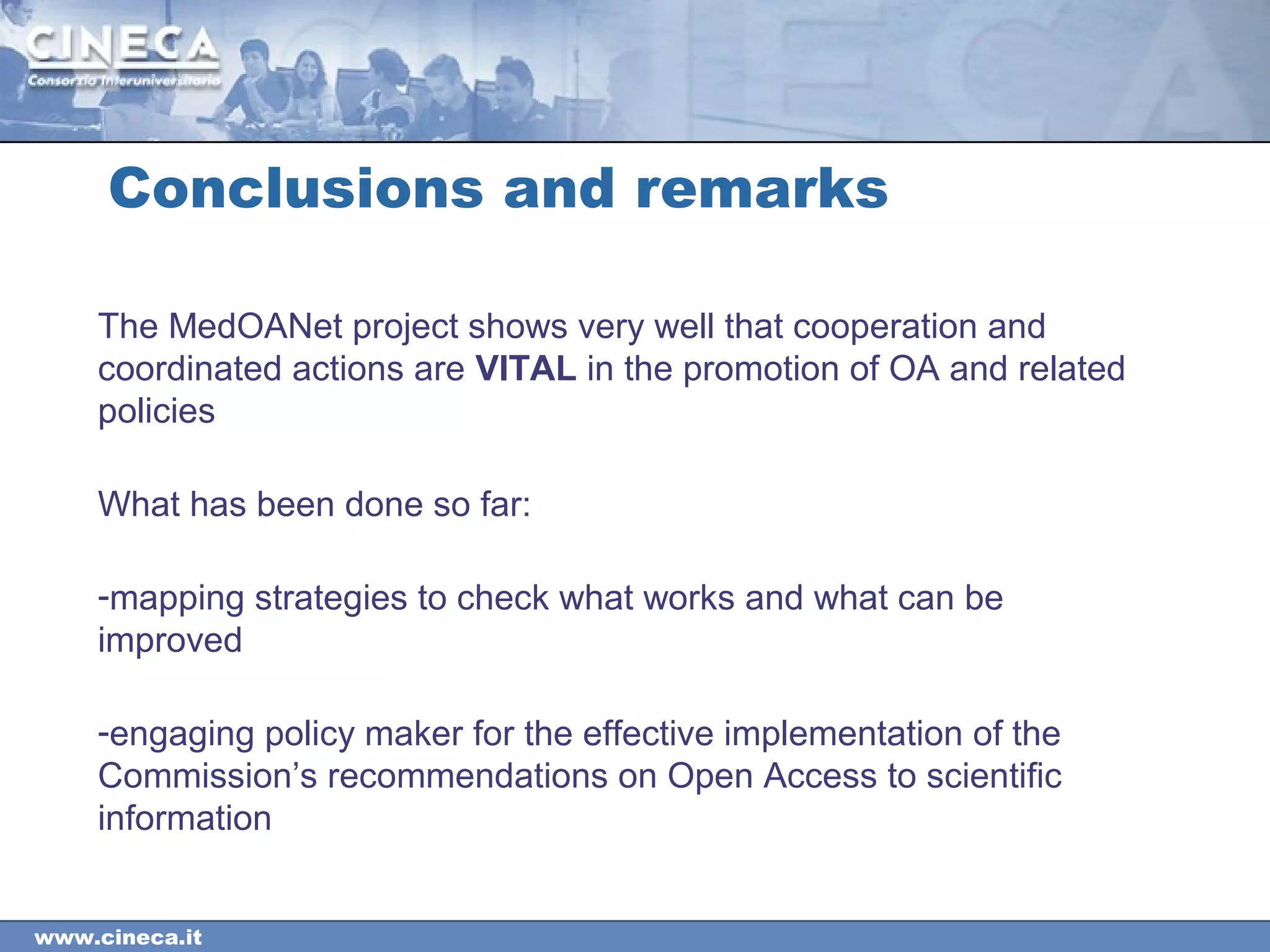 www.cineca.it
Conclusions and remarks
The MedOANet project shows very well that cooperation and
coordinated actions are VITAL in the promotion of OA and related
policies
What has been done so far:
-mapping strategies to check what works and what can be
improved
-engaging policy maker for the effective implementation of the
Commission’s recommendations on Open Access to scientific
information
 
