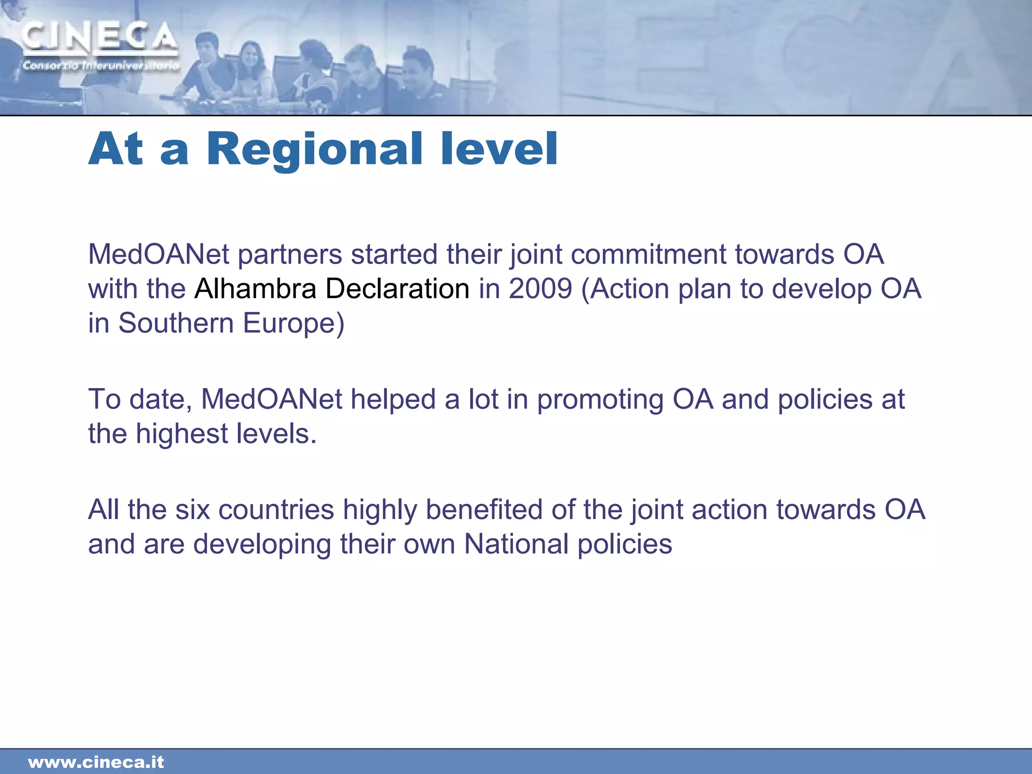 www.cineca.it
MedOANet partners started their joint commitment towards OA
with the Alhambra Declaration in 2009 (Action plan to develop OA
in Southern Europe)
To date, MedOANet helped a lot in promoting OA and policies at
the highest levels.
All the six countries highly benefited of the joint action towards OA
and are developing their own National policies
At a Regional level
 