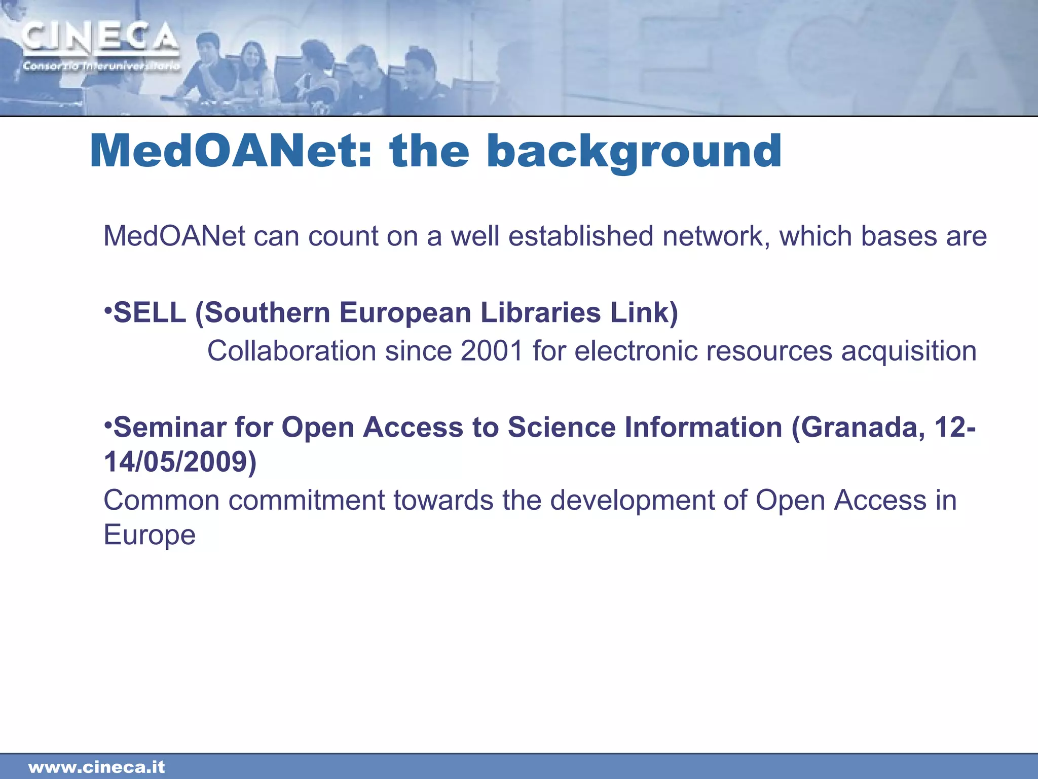 www.cineca.it
MedOANet: the background
MedOANet can count on a well established network, which bases are
•SELL (Southern European Libraries Link)
Collaboration since 2001 for electronic resources acquisition
•Seminar for Open Access to Science Information (Granada, 12-
14/05/2009)
Common commitment towards the development of Open Access in
Europe
 