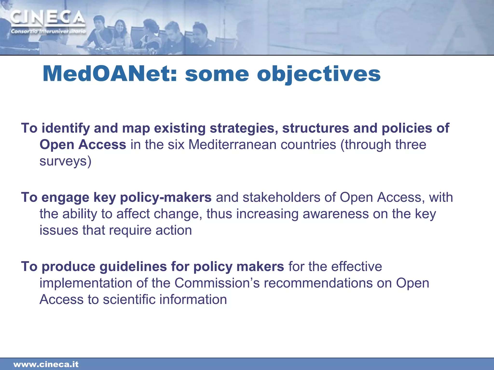 www.cineca.it
MedOANet: some objectives
To identify and map existing strategies, structures and policies of
Open Access in the six Mediterranean countries (through three
surveys)
To engage key policy-makers and stakeholders of Open Access, with
the ability to affect change, thus increasing awareness on the key
issues that require action
To produce guidelines for policy makers for the effective
implementation of the Commission’s recommendations on Open
Access to scientific information
 