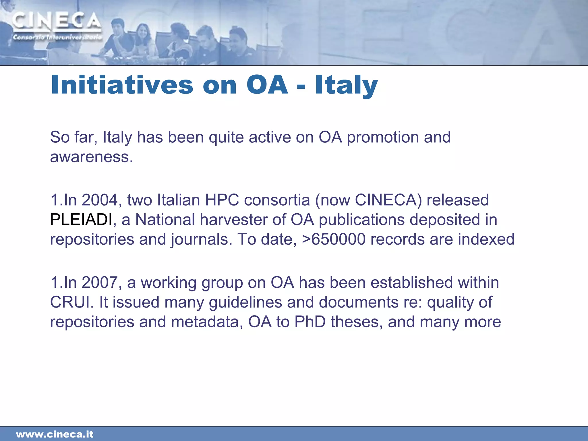 www.cineca.it
Initiatives on OA - Italy
So far, Italy has been quite active on OA promotion and
awareness.
1.In 2004, two Italian HPC consortia (now CINECA) released
PLEIADI, a National harvester of OA publications deposited in
repositories and journals. To date, >650000 records are indexed
1.In 2007, a working group on OA has been established within
CRUI. It issued many guidelines and documents re: quality of
repositories and metadata, OA to PhD theses, and many more
 