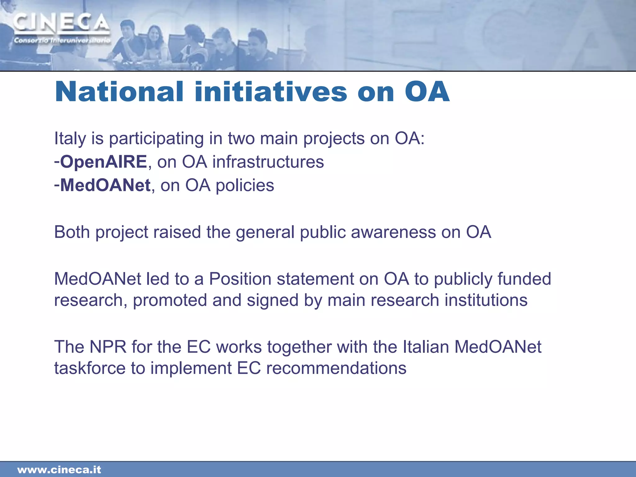 www.cineca.it
Italy is participating in two main projects on OA:
-OpenAIRE, on OA infrastructures
-MedOANet, on OA policies
Both project raised the general public awareness on OA
MedOANet led to a Position statement on OA to publicly funded
research, promoted and signed by main research institutions
The NPR for the EC works together with the Italian MedOANet
taskforce to implement EC recommendations
National initiatives on OA
 