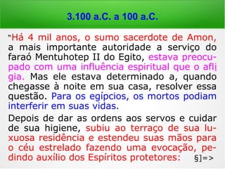 6.000 a 4.000 a.C.
“Há 4 mil anos, o sumo sacerdote de Amon,
a mais importante autoridade a serviço do
faraó Mentuhotep II do Egito, estava preocu-
pado com uma influência espiritual que o afli
gia. Mas ele estava determinado a, quando
chegasse à noite em sua casa, resolver essa
questão. Para os egípcios, os mortos podiam
interferir em suas vidas.
Depois de dar as ordens aos servos e cuidar
de sua higiene, subiu ao terraço de sua lu-
xuosa residência e estendeu suas mãos para
o céu estrelado fazendo uma evocação, pe-
dindo auxílio dos Espíritos protetores: §]=>
 