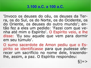 6.000 a 4.000 a.C.
'Invoco os deuses do céu, os deuses da Ter-
ra, os do Sul, os do Norte, os do Ocidente, os
do Oriente, os deuses do outro mundo'; en-
tão fez a eles um pedido: 'Fazei com que ve-
nha até mim o Espírito'. O Espírito veio, e lhe
disse: 'Eu sou aquele que vem para dormir
em seu túmulo'.
O sumo sacerdote de Amon pediu que o Es-
pírito se identificasse para que pudesse ofe-
recer um sacrifício no nome dele, trazendo-
lhe, assim, a paz. O Espírito respondeu:
§]=>
 