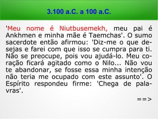 6.000 a 4.000 a.C.
'Meu nome é Niutbusemekh, meu pai é
Ankhmen e minha mãe é Taemchas'. O sumo
sacerdote então afirmou: 'Diz-me o que de-
sejas e farei com que isso se cumpra para ti.
Não se preocupe, pois vou ajudá-lo. Meu co-
ração ficará agitado como o Nilo... Não vou
te abandonar, se fosse essa minha intenção
não teria me ocupado com este assunto'. O
Espírito respondeu firme: 'Chega de pala-
vras'.
==>
 