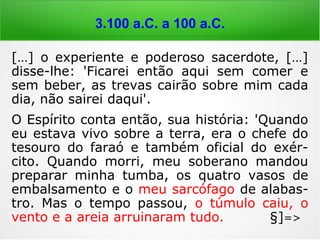 6.000 a 4.000 a.C.
[…] o experiente e poderoso sacerdote, […]
disse-lhe: 'Ficarei então aqui sem comer e
sem beber, as trevas cairão sobre mim cada
dia, não sairei daqui'.
O Espírito conta então, sua história: 'Quando
eu estava vivo sobre a terra, era o chefe do
tesouro do faraó e também oficial do exér-
cito. Quando morri, meu soberano mandou
preparar minha tumba, os quatro vasos de
embalsamento e o meu sarcófago de alabas-
tro. Mas o tempo passou, o túmulo caiu, o
vento e a areia arruinaram tudo. §]=>
 
