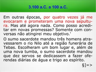 6.000 a 4.000 a.C.
Em outras épocas, por quatro vezes já me
evocaram e prometeram uma nova sepultu-
ra. Mas até agora nada. Como posso acredi-
tar em novas promessas? Somente com con-
versas não atingirei meu objetivo.'
O sumo sacerdote mandou três homens atra-
vessarem o rio Nilo até a região funerária de
Tebas. Escolheram um bom lugar e, além de
uma nova tumba, o sumo sacerdote mandou
que dez servos se dedicassem a fazer ofe-
rendas diárias de água e trigo ao espírito.
§]=>
 