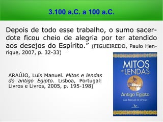 6.000 a 4.000 a.C.
Depois de todo esse trabalho, o sumo sacer-
dote ficou cheio de alegria por ter atendido
aos desejos do Espírito.” (FIGUEIREDO, Paulo Hen-
rique, 2007, p. 32-33)
ARAÚJO, Luís Manuel. Mitos e lendas
do antigo Egipto. Lisboa, Portugal:
Livros e Livros, 2005, p. 195-198)
 