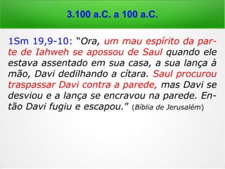 3.100 a.C. a 100 a.C.
Os profetas nada mais eram que médiuns.
1Sm 9,10-12: “Saul disse ao servo: 'Falaste
bem. Vamos, então.' E chegaram à cidade
onde se encontrava o homem de Deus. […]
cruzaram com duas jovens que saíam para
buscar água e lhes perguntaram: 'O vidente
está na cidade?' – Antigamente, em Israel,
quando alguém ia consultar a Deus, dizia:
'Vamos ao vidente', porque, em vez de 'pro-
feta', como hoje se diz, dizia-se 'vidente'.”
(Bíblia de Jerusalém)
 