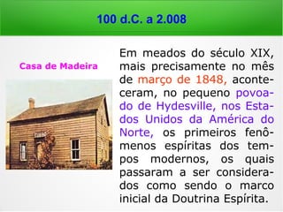 100 d.C. em diante
“O espírito que vem da parte de Deus é pací-
fico e humilde; afasta-se de toda malícia e
de todo vão desejo deste mundo e paira aci-
ma de todos os homens. Não responde a to-
dos os que o interrogam, nem às pessoas em
particular, porque o espírito que vem de
Deus não fala ao homem quando o homem
quer, mas quando Deus o permite. Quando,
pois, um homem que tem um espírito de
Deus vem à assembleia dos fiéis, desde que
se fez a prece, o espírito toma lugar nesse
homem, que fala na assembleia como Deus o
quer.” (LÉON DENIS, Cristianismo e Espiritismo, p. 61)
 