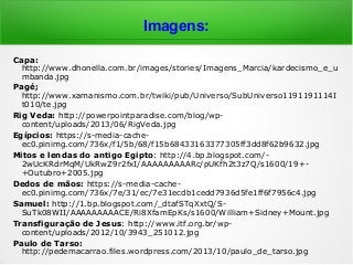 Imagens:
Capa:
http://www.dhonella.com.br/images/stories/Imagens_Marcia/kardecismo_e_u
mbanda.jpg
Pagé;
http://www.xamanismo.com.br/twiki/pub/Universo/SubUniverso1191191114I
t010/te.jpg
Rig Veda: http://powerpointparadise.com/blog/wp-
content/uploads/2013/06/RigVeda.jpg
Egípcios: https://s-media-cache-
ec0.pinimg.com/736x/f1/5b/68/f15b68433163377305ff3dd8f62b9632.jpg
Mitos e lendas do antigo Egipto: http://4.bp.blogspot.com/-
2wUcKRdrMqM/UkRwZ9r2fxI/AAAAAAAAARc/pUKfh2t3z7Q/s1600/19+-
+Outubro+2005.jpg
Dedos de mãos: https://s-media-cache-
ec0.pinimg.com/736x/7e/31/ec/7e31ecdb1cedd7936d5fe1ff6f7956c4.jpg
Samuel: http://1.bp.blogspot.com/_dtafSTqXxtQ/S-
SuTk08WII/AAAAAAAAACE/Ri8XfamEpKs/s1600/William+Sidney+Mount.jpg
Transfiguração de Jesus: http://www.itf.org.br/wp-
content/uploads/2012/10/3943_251012.jpg
Paulo de Tarso:
http://pedemacarrao.files.wordpress.com/2013/10/paulo_de_tarso.jpg
 