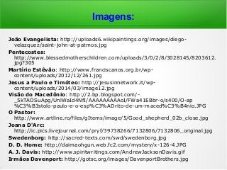 Imagens:
João Evangelista: http://uploads6.wikipaintings.org/images/diego-
velazquez/saint-john-at-patmos.jpg
Pentecostes:
http://www.blessedmotherschildren.com/uploads/3/0/2/8/3028145/8203612.
jpg?305
Martírio Estêvão: http://www.franciscanos.org.br/wp-
content/uploads/2012/12/261.jpg
Jesus a Paulo e Timóteo: http://jesusinnetwork.it/wp-
content/uploads/2014/03/image12.jpg
Visão do Macedônio: http://2.bp.blogspot.com/-
_5kTAOSuApg/UnlWaId4NfI/AAAAAAAAAoI/FWa41EBbr-o/s400/O-ap
%C3%B3stolo-paulo-e-o-esp%C3%ADrito-de-um-maced%C3%B4nio.JPG
O Pastor:
http://www.artline.ro/files/gItems/image/5/Good_shepherd_02b_close.jpg
Joana D'Arc:
http://ic.pics.livejournal.com/pryf/39738266/7132806/7132806_original.jpg
Swedenborg: http://sacred-texts.com/swd/swedenborg.jpg
D. D. Home: http://daimaohgun.web.fc2.com/mystery/x-126-4.JPG
A. J. Davis: http://www.spiritwritings.com/AndrewJacksonDavis.gif
Irmãos Davenport: http://gotsc.org/images/DavenportBrothers.jpg
 