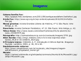 Imagens:
Cabana família Fox:
http://gejapa.files.wordpress.com/2011/09/aantigacasadafamc3adliafox1.jpg
Irmãs Fox: http://www.sgi.org.br/wp-content/uploads/2010/09/Irm%E3s-
Fox.jpg
Mesas girantes: revista Grandes Líderes da História, nº 6. São Paulo: Arte
Antiga, p. 15.
Prancheta: revista Conhecer Fantástico, nº 13. São Paulo: Arte Antiga, p. 42.
Tábua Ouija: http://www.kazeo.com/sites/fr/photos/251/la-planche-du-
ouija_2516609-M.jpg
Psicografia: http://somostodosum.ig.com.br/conteudo/imagem/3791.jpg
Allan Kardec: http://img1.mlstatic.com/o-livro-dos-espiritos-allan-
kardec_MLB-O-151106640_3620.jpg
O Princípio básico: CHAGAS, A. P. Introdução à Ciência Espírita. Bragança
Paulista: Lachâtre, 2004, p. 26, 50 e 62.
Desdobramento noturno:
http://www.rcespiritismo.com.br/conteudo_site/imagens/viagem-
astral/homem_projetado2_menor.gif
Moisés:
https://upload.wikimedia.org/wikipedia/commons/thumb/4/4c/Moses041.jpg/
200px-Moses041.jpg
 