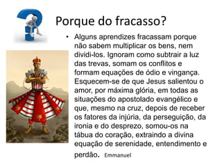 Porque do fracasso?
 • Alguns aprendizes fracassam porque
   não sabem multiplicar os bens, nem
   dividi-los. Ignoram como subtrair a luz
   das trevas, somam os conflitos e
   formam equações de ódio e vingança.
   Esquecem-se de que Jesus salientou o
   amor, por máxima glória, em todas as
   situações do apostolado evangélico e
   que, mesmo na cruz, depois de receber
   os fatores da injúria, da perseguição, da
   ironia e do desprezo, somou-os na
   tábua do coração, extraindo a divina
   equação de serenidade, entendimento e
   perdão. Emmanuel
 