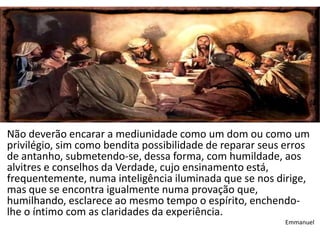 Não deverão encarar a mediunidade como um dom ou como um
privilégio, sim como bendita possibilidade de reparar seus erros
de antanho, submetendo-se, dessa forma, com humildade, aos
alvitres e conselhos da Verdade, cujo ensinamento está,
frequentemente, numa inteligência iluminada que se nos dirige,
mas que se encontra igualmente numa provação que,
humilhando, esclarece ao mesmo tempo o espírito, enchendo-
lhe o íntimo com as claridades da experiência.
                                                          Emmanuel
 