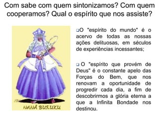Com sabe com quem sintonizamos? Com quem
cooperamos? Qual o espírito que nos assiste?

                     O  "espírito do mundo" é o
                     acervo de todas as nossas
                     ações delituosas, em séculos
                     de experiências incessantes;

                      O "espírito que provém de
                     Deus" é o constante apelo das
                     Forças do Bem, que nos
                     renovam a oportunidade de
                     progredir cada dia, a fim de
                     descobrirmos a glória eterna a
                     que a Infinita Bondade nos
                     destinou.
 